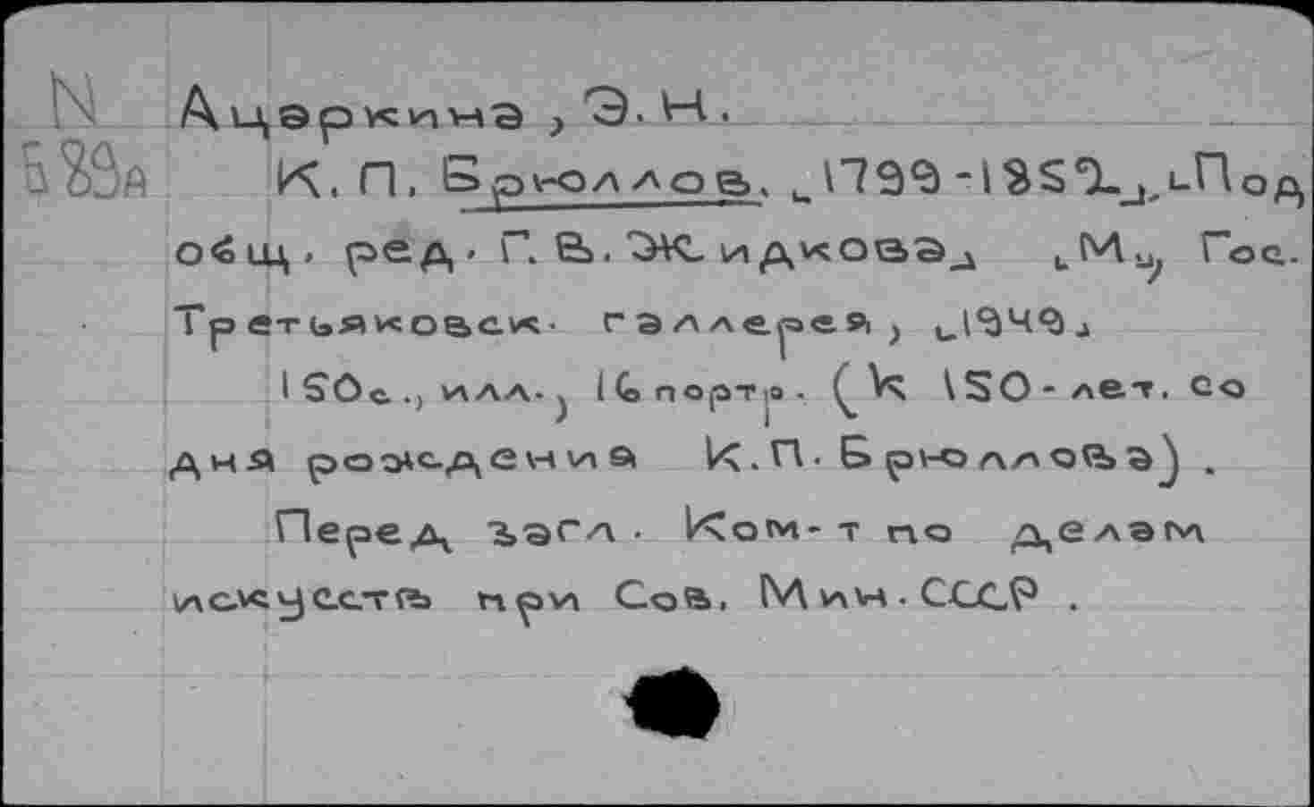 ﻿К. П, Брюллов, иП9‘д-13$,Х_1>Пс о^цд. ред ■ Г. 6». ТЖ. идкова^ иМи, Го Тр ет ьяковсх. гэллер«Я) 1_.1<ЭЧ<ал
1£Ос..^лл. ) 1С>порт|0.	\ЗО- лет. Со
дня рождения 1<. П. Б ру-о л/чоО>^ .
Перед "3>'ЭГ/\ . 1<о«м-т по делам УАС.^^ест??» прул Со в, (\Д ин- СССР .